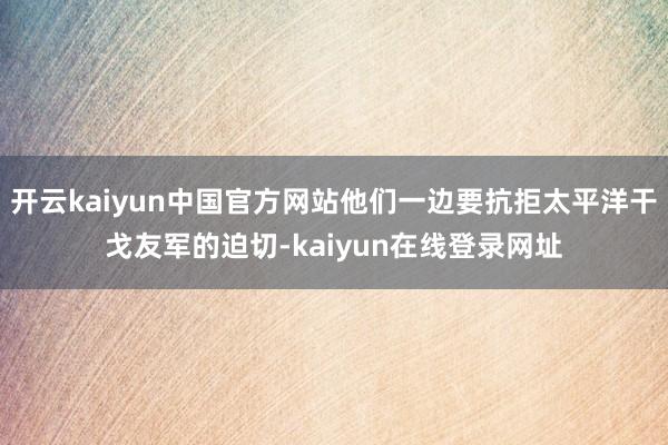 开云kaiyun中国官方网站他们一边要抗拒太平洋干戈友军的迫切-kaiyun在线登录网址
