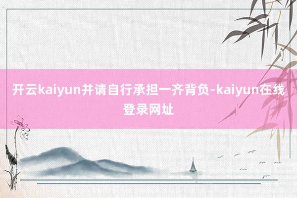 开云kaiyun并请自行承担一齐背负-kaiyun在线登录网址