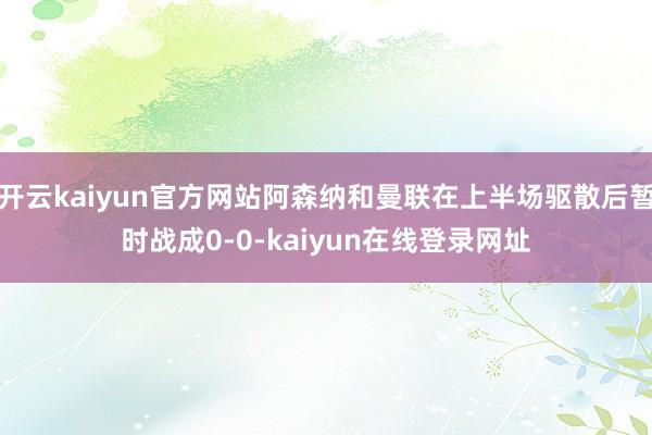 开云kaiyun官方网站阿森纳和曼联在上半场驱散后暂时战成0-0-kaiyun在线登录网址