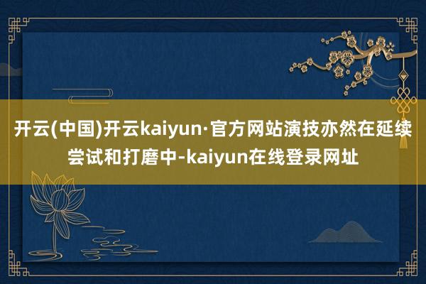 开云(中国)开云kaiyun·官方网站演技亦然在延续尝试和打磨中-kaiyun在线登录网址