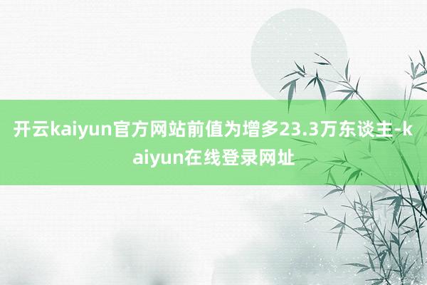 开云kaiyun官方网站前值为增多23.3万东谈主-kaiyun在线登录网址