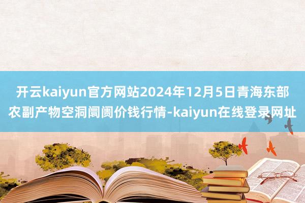开云kaiyun官方网站2024年12月5日青海东部农副产物空洞阛阓价钱行情-kaiyun在线登录网址