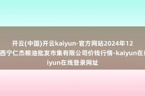 开云(中国)开云kaiyun·官方网站2024年12月5日青海西宁仁杰粮油批发市集有限公司价钱行情-kaiyun在线登录网址