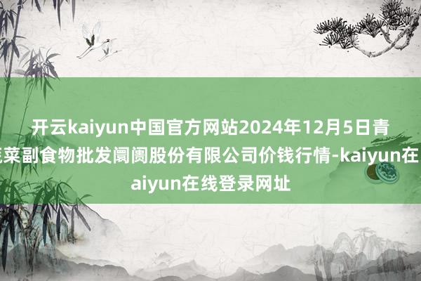 开云kaiyun中国官方网站2024年12月5日青岛抚顺道蔬菜副食物批发阛阓股份有限公司价钱行情-kaiyun在线登录网址