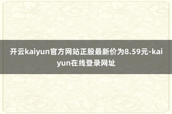 开云kaiyun官方网站正股最新价为8.59元-kaiyun在线登录网址