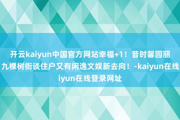 开云kaiyun中国官方网站幸福+1！昔时馨园丽都变身，九棵树街谈住户又有闲逸文娱新去向！-kaiyun在线登录网址