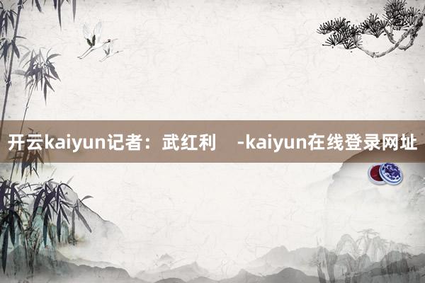 开云kaiyun记者：武红利    -kaiyun在线登录网址