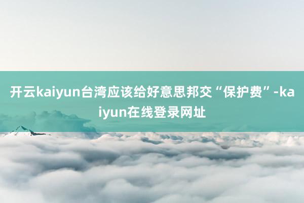 开云kaiyun台湾应该给好意思邦交“保护费”-kaiyun在线登录网址
