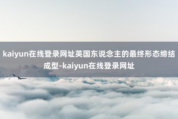 kaiyun在线登录网址英国东说念主的最终形态缔结成型-kaiyun在线登录网址
