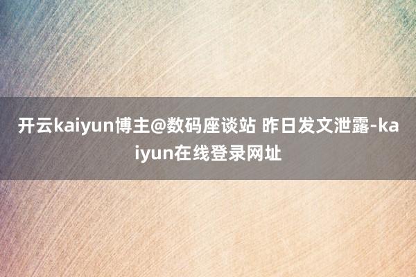 开云kaiyun博主@数码座谈站 昨日发文泄露-kaiyun在线登录网址