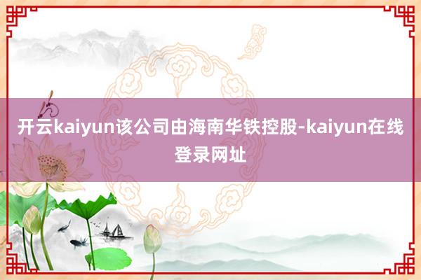 开云kaiyun该公司由海南华铁控股-kaiyun在线登录网址
