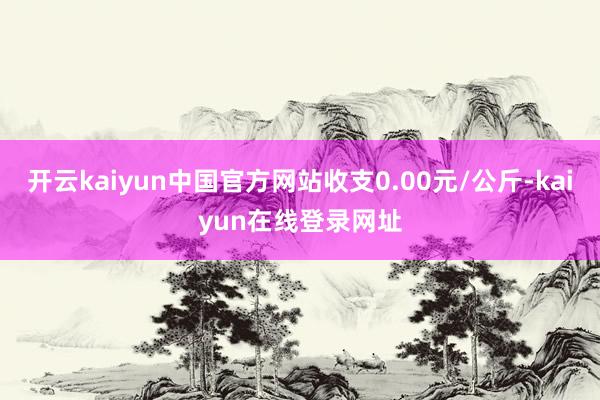 开云kaiyun中国官方网站收支0.00元/公斤-kaiyun在线登录网址