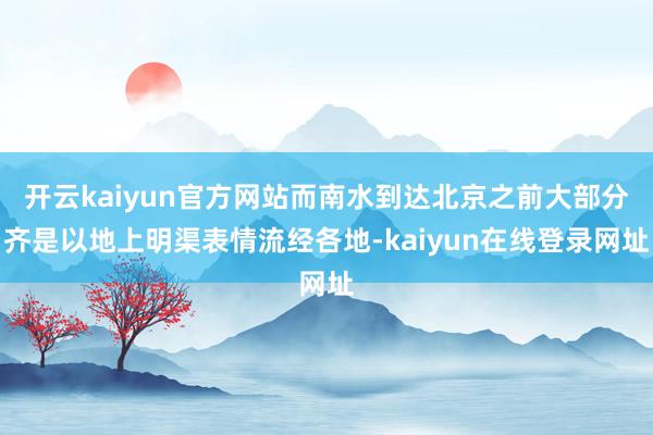 开云kaiyun官方网站而南水到达北京之前大部分齐是以地上明渠表情流经各地-kaiyun在线登录网址