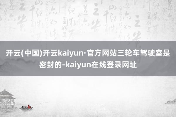 开云(中国)开云kaiyun·官方网站三轮车驾驶室是密封的-kaiyun在线登录网址