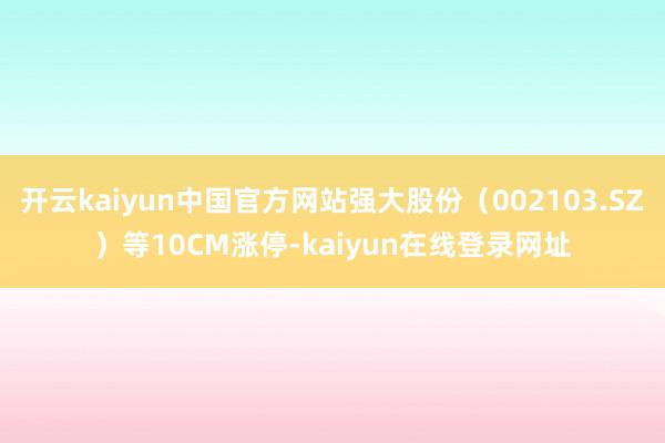 开云kaiyun中国官方网站强大股份（002103.SZ）等10CM涨停-kaiyun在线登录网址