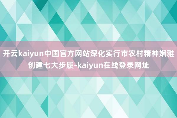 开云kaiyun中国官方网站深化实行市农村精神娴雅创建七大步履-kaiyun在线登录网址