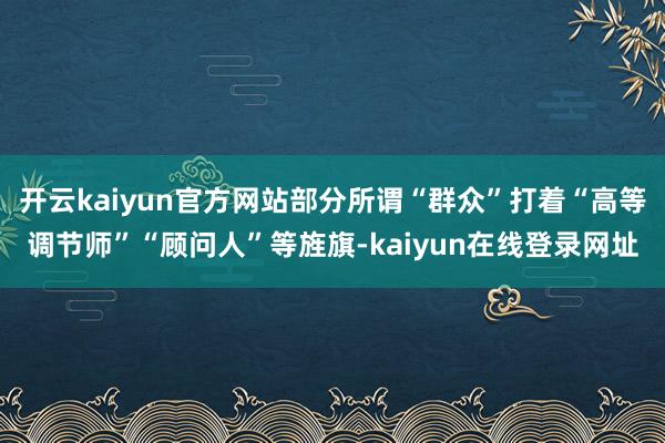 开云kaiyun官方网站部分所谓“群众”打着“高等调节师”“顾问人”等旌旗-kaiyun在线登录网址