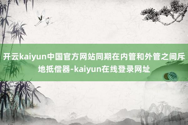 开云kaiyun中国官方网站同期在内管和外管之间斥地抵偿器-kaiyun在线登录网址