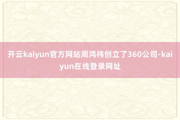 开云kaiyun官方网站周鸿祎创立了360公司-kaiyun在线登录网址