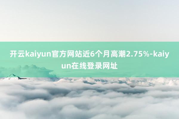 开云kaiyun官方网站近6个月高潮2.75%-kaiyun在线登录网址