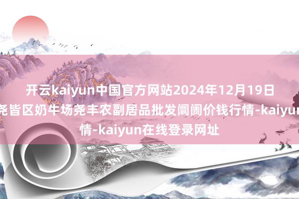 开云kaiyun中国官方网站2024年12月19日山西省临汾市尧皆区奶牛场尧丰农副居品批发阛阓价钱行情-kaiyun在线登录网址