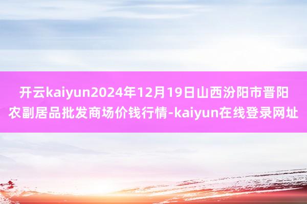 开云kaiyun2024年12月19日山西汾阳市晋阳农副居品批发商场价钱行情-kaiyun在线登录网址