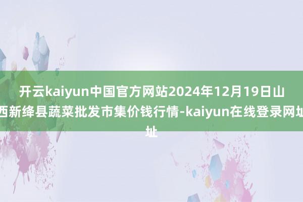 开云kaiyun中国官方网站2024年12月19日山西新绛县蔬菜批发市集价钱行情-kaiyun在线登录网址