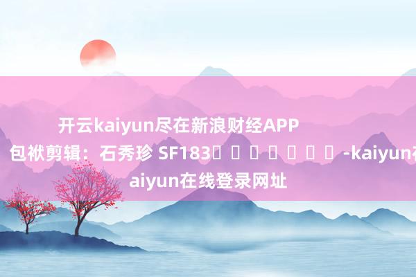 开云kaiyun尽在新浪财经APP            						包袱剪辑：石秀珍 SF183							-kaiyun在线登录网址