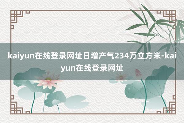 kaiyun在线登录网址日增产气234万立方米-kaiyun在线登录网址