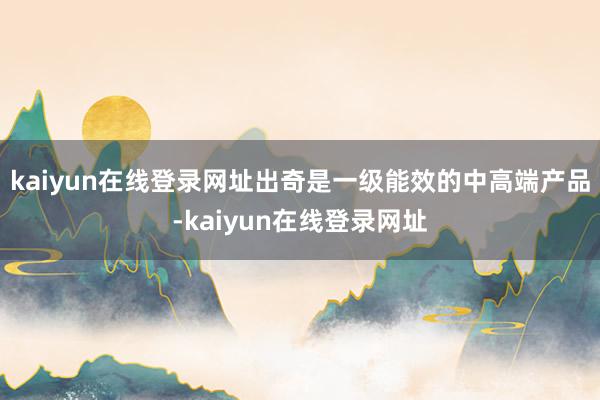 kaiyun在线登录网址出奇是一级能效的中高端产品-kaiyun在线登录网址