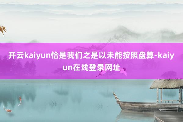 开云kaiyun恰是我们之是以未能按照盘算-kaiyun在线登录网址