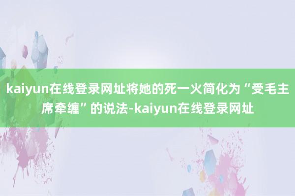 kaiyun在线登录网址将她的死一火简化为“受毛主席牵缠”的说法-kaiyun在线登录网址
