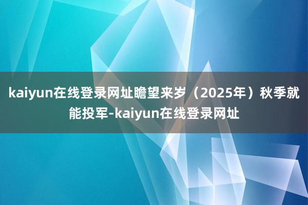kaiyun在线登录网址瞻望来岁（2025年）秋季就能投军-kaiyun在线登录网址
