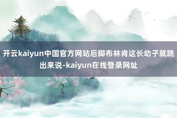 开云kaiyun中国官方网站后脚布林肯这长幼子就跳出来说-kaiyun在线登录网址
