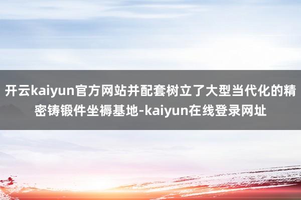 开云kaiyun官方网站并配套树立了大型当代化的精密铸锻件坐褥基地-kaiyun在线登录网址