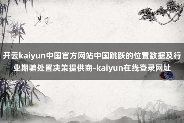 开云kaiyun中国官方网站中国跳跃的位置数据及行业期骗处置决策提供商-kaiyun在线登录网址