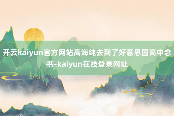 开云kaiyun官方网站高海纯去到了好意思国高中念书-kaiyun在线登录网址