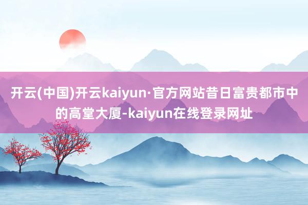 开云(中国)开云kaiyun·官方网站昔日富贵都市中的高堂大厦-kaiyun在线登录网址