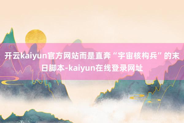 开云kaiyun官方网站而是直奔“宇宙核构兵”的末日脚本-kaiyun在线登录网址