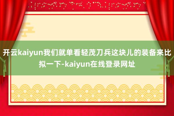 开云kaiyun我们就单看轻茂刀兵这块儿的装备来比拟一下-kaiyun在线登录网址