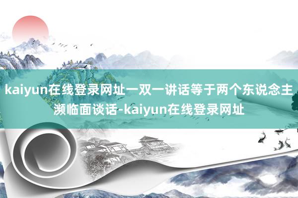 kaiyun在线登录网址一双一讲话等于两个东说念主濒临面谈话-kaiyun在线登录网址
