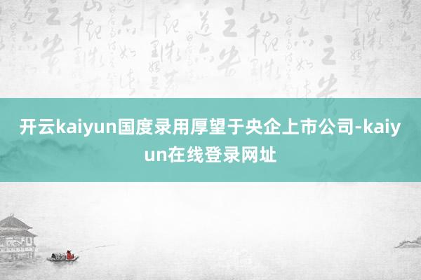 开云kaiyun国度录用厚望于央企上市公司-kaiyun在线登录网址