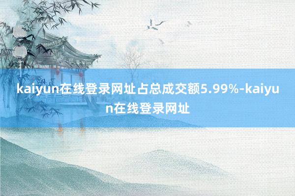 kaiyun在线登录网址占总成交额5.99%-kaiyun在线登录网址