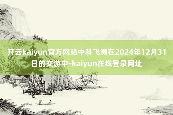 开云kaiyun官方网站中科飞测在2024年12月31日的交游中-kaiyun在线登录网址