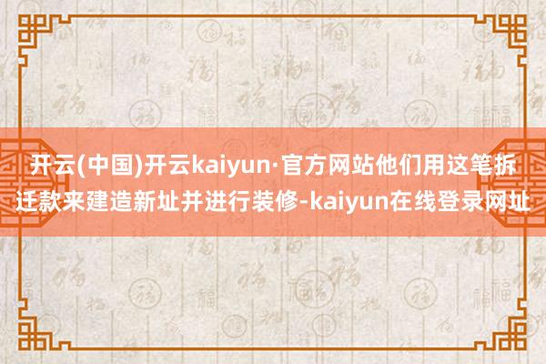 开云(中国)开云kaiyun·官方网站他们用这笔拆迁款来建造新址并进行装修-kaiyun在线登录网址