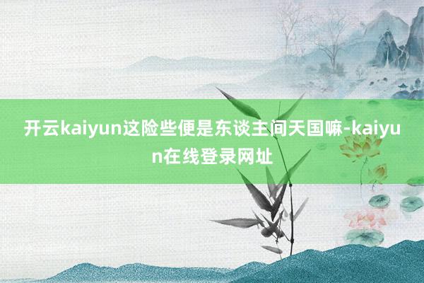 开云kaiyun这险些便是东谈主间天国嘛-kaiyun在线登录网址