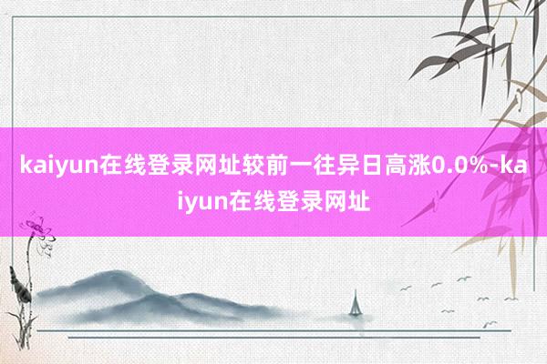 kaiyun在线登录网址较前一往异日高涨0.0%-kaiyun在线登录网址