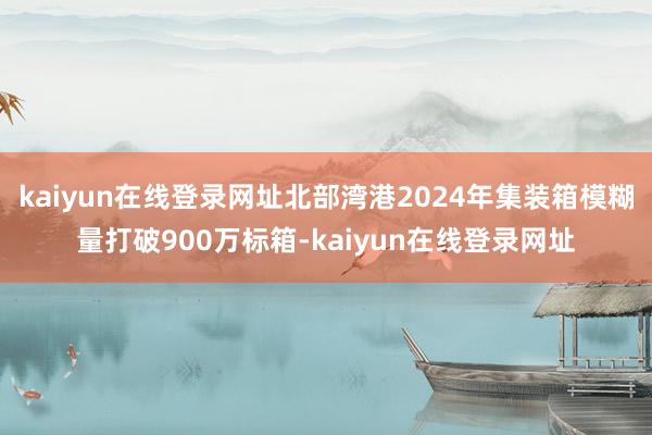kaiyun在线登录网址北部湾港2024年集装箱模糊量打破900万标箱-kaiyun在线登录网址