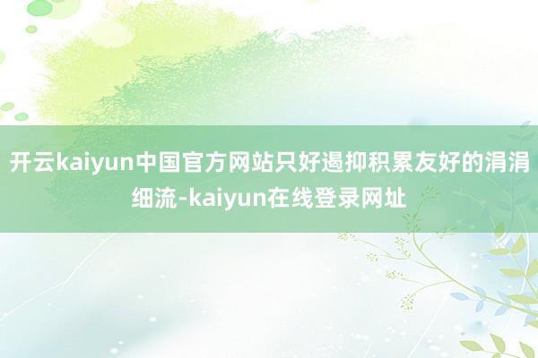 开云kaiyun中国官方网站只好遏抑积累友好的涓涓细流-kaiyun在线登录网址