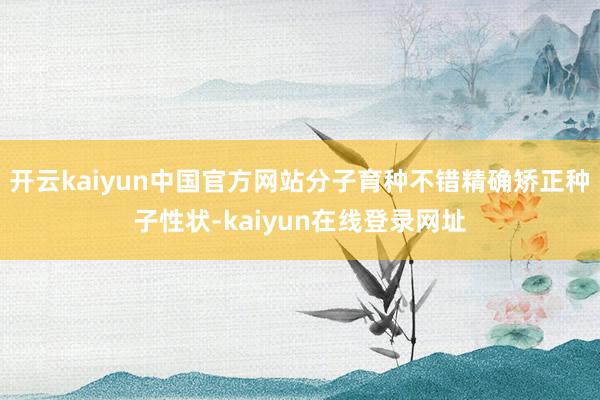开云kaiyun中国官方网站分子育种不错精确矫正种子性状-kaiyun在线登录网址